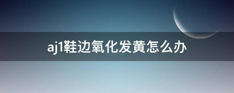 aj1鞋边氧化发黄怎么办（aj1鞋边氧化发黄有救吗）