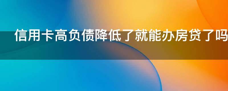 信用卡高负债降低了就能办房贷了吗（负债高信用卡会降额吗）