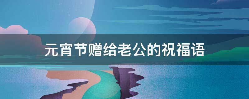 元宵节赠给老公的祝福语 元宵节送老公祝福短信
