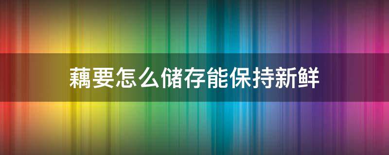 藕要怎么储存能保持新鲜（藕怎样存放才能保鲜）