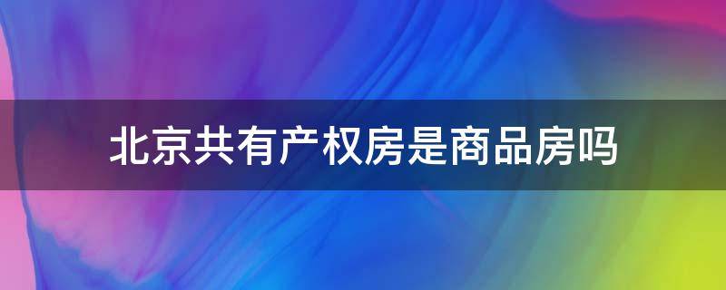 北京共有产权房是商品房吗（北京共有产权房是商品房吗）