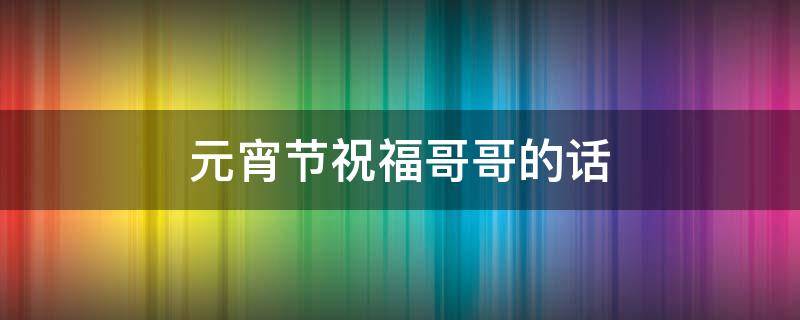 元宵节祝福哥哥的话（元宵节祝福哥哥的话简短）