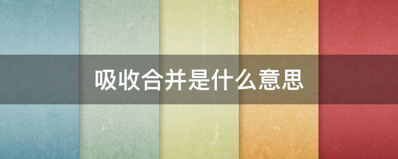 吸收合并是什么意思（公司吸收合并是什么意思）