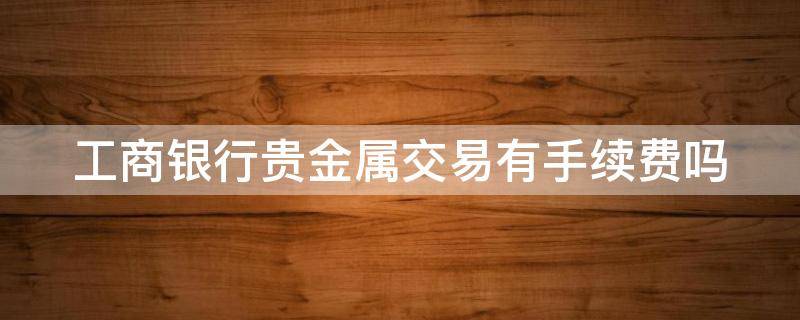 工商银行贵金属交易有手续费吗（工商银行贵金属交易有手续费吗多少钱）