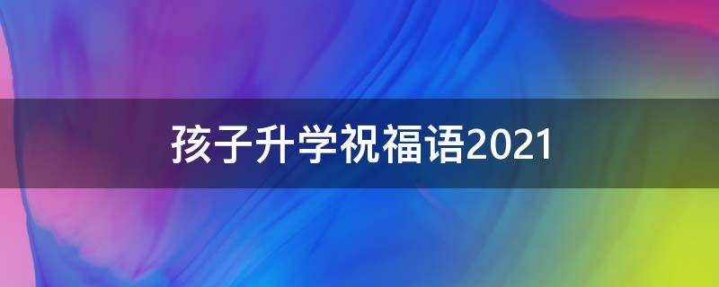 孩子升学祝福语2021（孩子升学祝福语 简短独特）