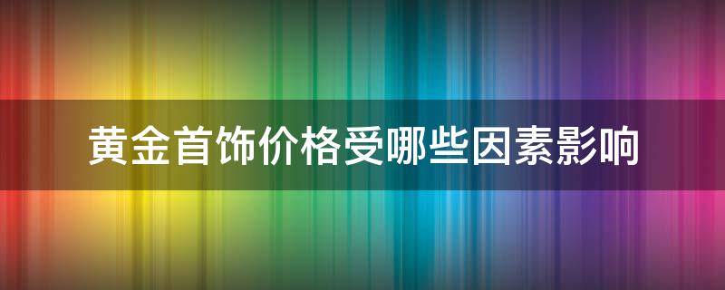 黄金首饰价格受哪些因素影响 黄金首饰价格受哪些因素影响呢