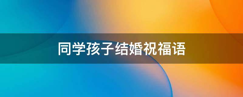 同学孩子结婚祝福语 恭喜同学孩子结婚祝福语