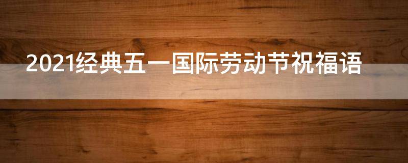 2021经典五一国际劳动节祝福语（2021年五一劳动节祝福语经典句子）