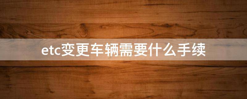 etc变更车辆需要什么手续 etc变更车辆怎么办理带什么手续