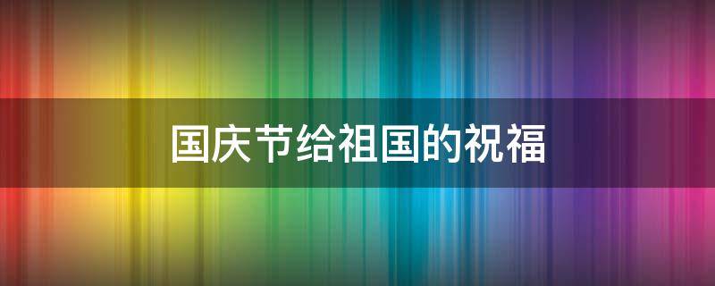 国庆节给祖国的祝福（国庆节给祖国的祝福的话）