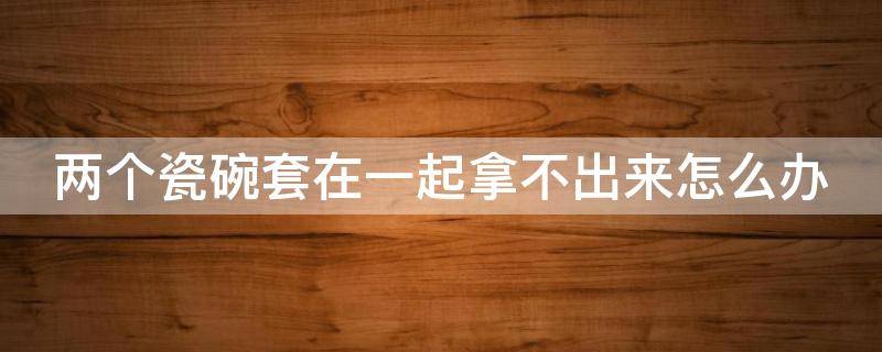 两个瓷碗套在一起拿不出来怎么办 两只瓷碗套一块了怎么办
