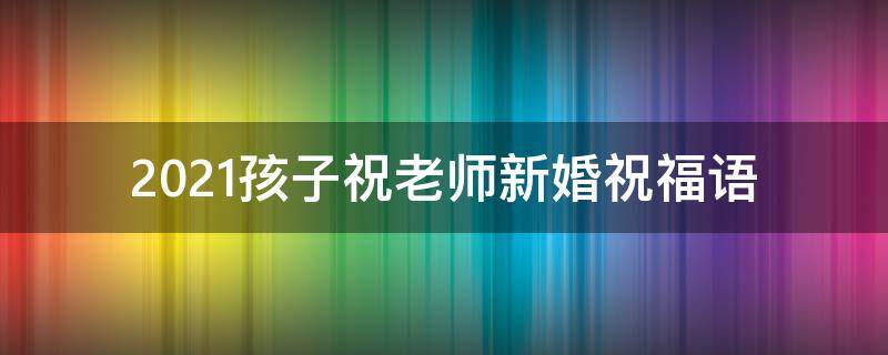 2021孩子祝老师新婚祝福语（2021孩子祝老师新婚祝福语怎么写）