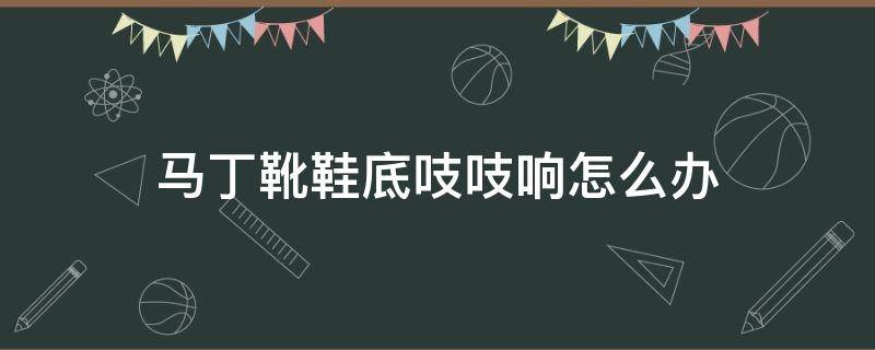 马丁靴鞋底吱吱响怎么办（马丁靴鞋底咯吱咯吱响）