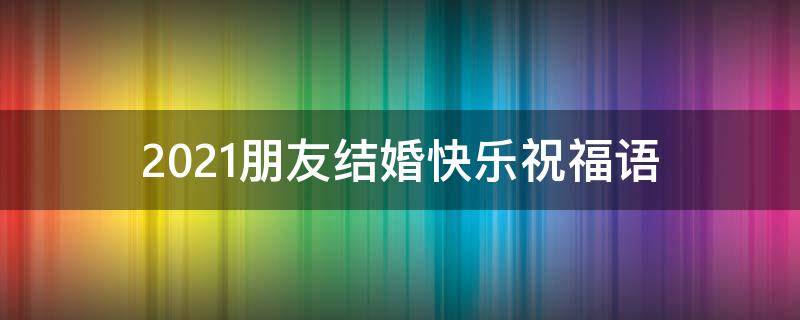 2021朋友结婚快乐祝福语（朋友结婚祝福语新婚快乐）