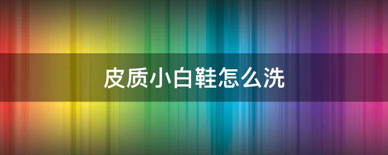 皮质小白鞋怎么洗（皮质小白鞋怎么洗的干净又白）