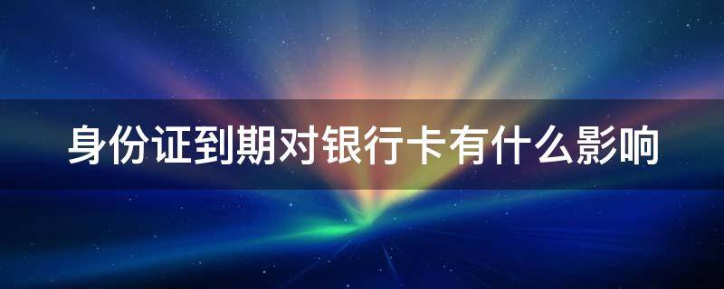 身份证到期对银行卡有什么影响 身份证到期银行卡会不会受影响