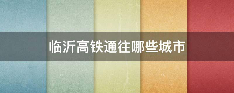 临沂高铁通往哪些城市 临沂高铁都到哪些城市