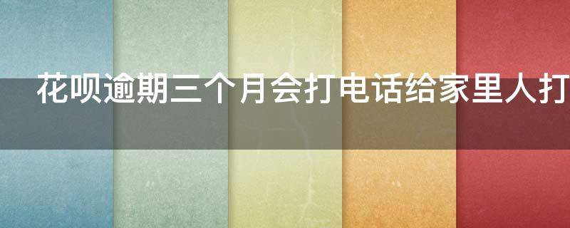 花呗逾期三个月会打电话给家里人打电话吗