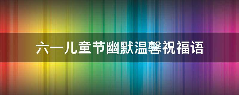 六一儿童节幽默温馨祝福语 六一儿童节幽默温馨祝福语大全