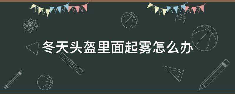 冬天头盔里面起雾怎么办（冬季头盔起雾怎么办）