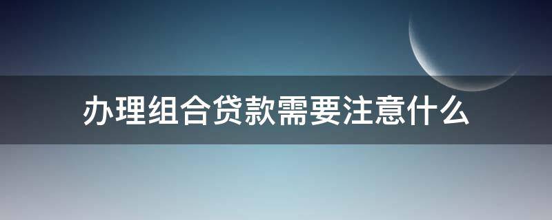办理组合贷款需要注意什么 办理组合贷款需要注意什么事项