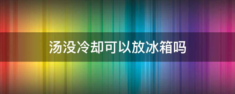 汤没冷却可以放冰箱吗（汤没有冷却可以放冰箱吗）