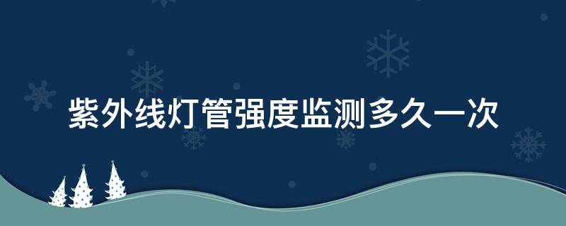 紫外线灯管强度监测多久一次（紫外线灯多久检测一次）