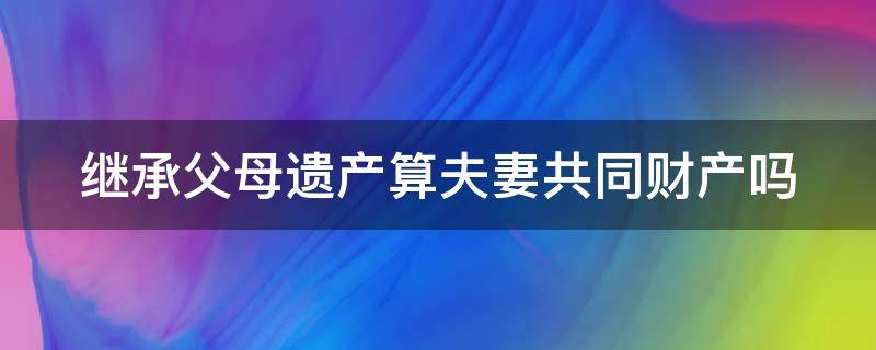 继承父母遗产算夫妻共同财产吗（继承父母遗产算夫妻共同财产吗为什么）