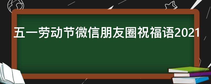五一劳动节微信朋友圈祝福语2021（五一劳动节朋友圈祝福语怎么发）