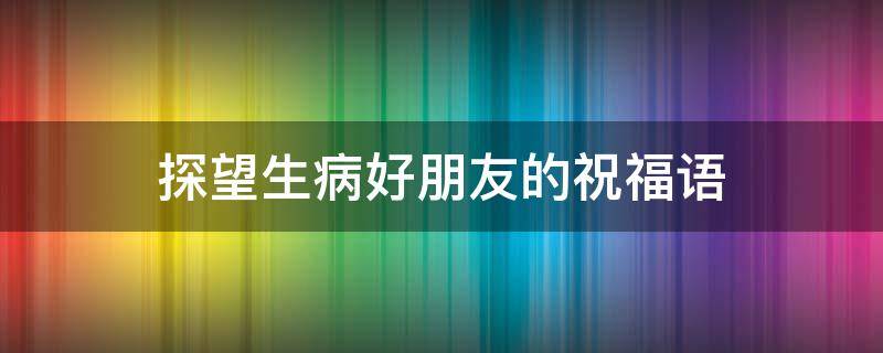 探望生病好朋友的祝福语（探望生病好朋友的祝福语怎么说）
