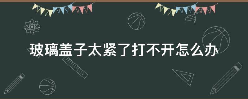 玻璃盖子太紧了打不开怎么办（各种瓶盖打开的方法）
