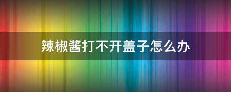 辣椒酱打不开盖子怎么办 辣椒酱打不开盖子怎么办视频