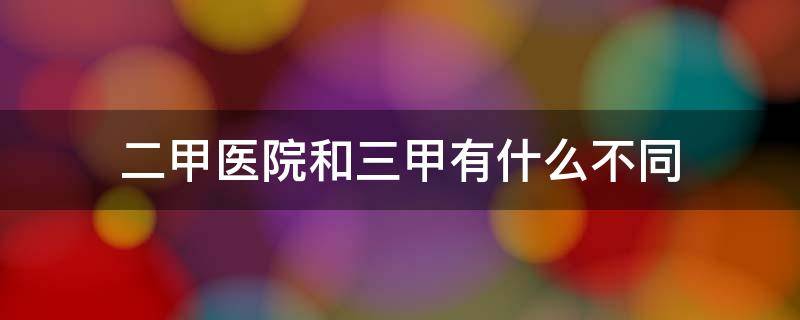 二甲医院和三甲有什么不同（二甲医院与三甲的区别）