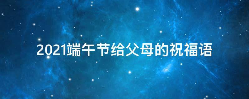 2021端午节给父母的祝福语（端午节给父母祝福短信）