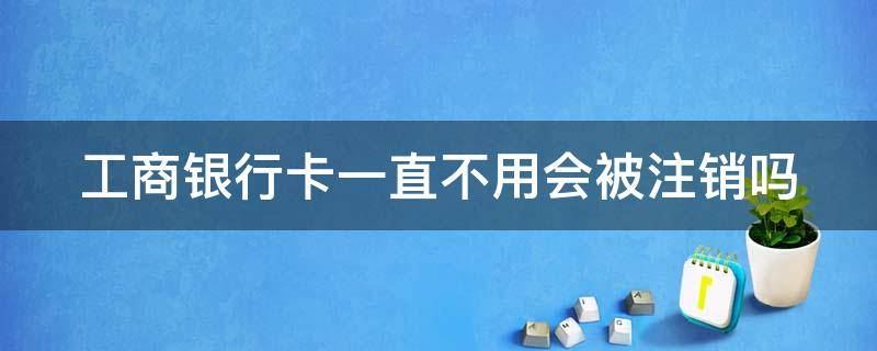 工商银行卡一直不用会被注销吗 工商银行卡一直不用会被注销吗