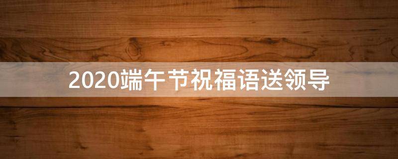 2021端午节祝福语送领导 端午节祝给领导福语
