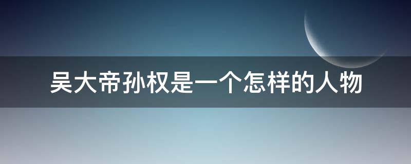 吴大帝孙权是一个怎样的人物 孙权 吴大帝