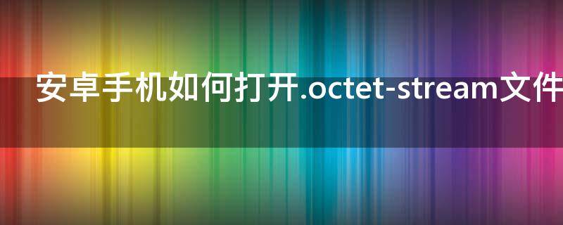 安卓手机如何打开.octet-stream文件 安卓手机如何打开.odt文件