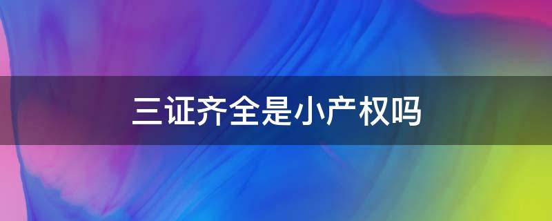 三证齐全是小产权吗 三证齐全是小产权吗还是大产