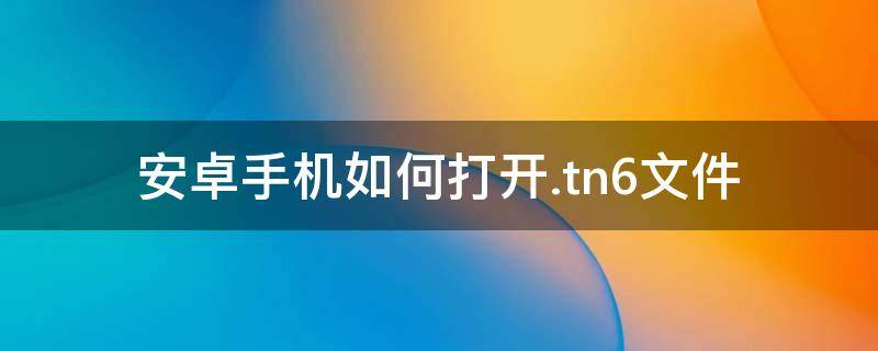 安卓手机如何打开.tn6文件 安卓手机怎么打开tn6文件