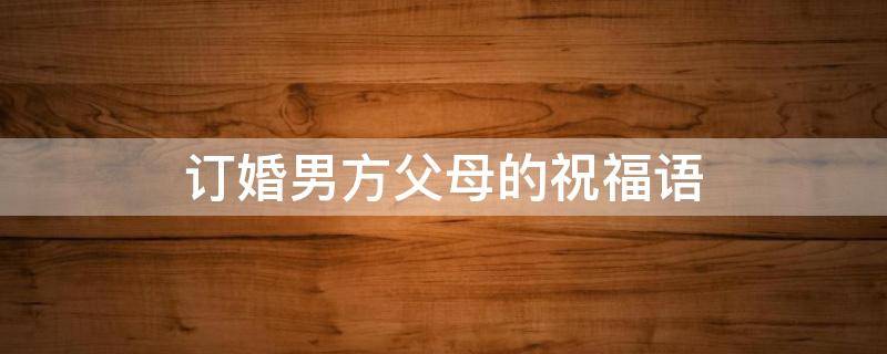 订婚男方父母的祝福语 订婚男方父母的祝福语怎么说