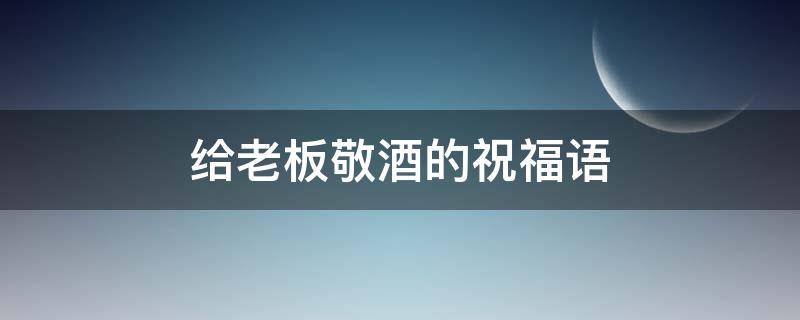给老板敬酒的祝福语 给老板敬酒的祝福语怎么说