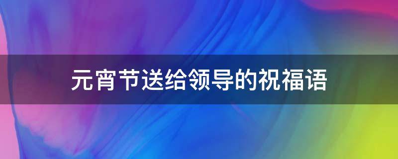 元宵节送给领导的祝福语（元宵节送给领导的祝福语大全）