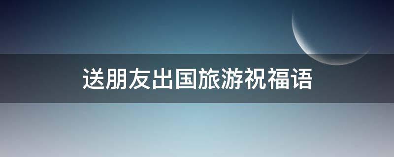 送朋友出国旅游祝福语 送朋友出国旅游祝福语大全