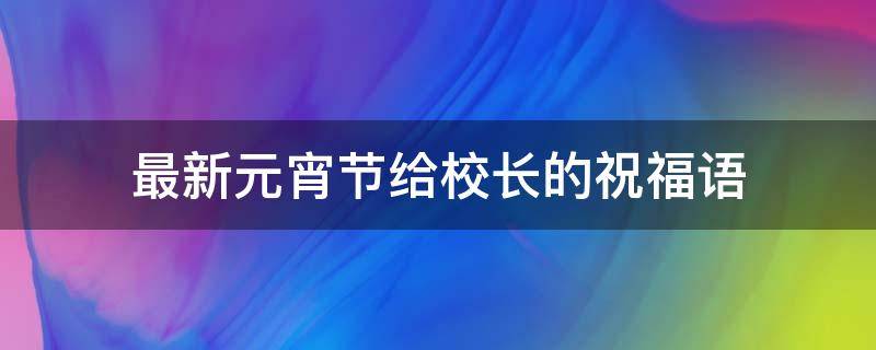 最新元宵节给校长的祝福语 最新元宵节给校长的祝福语怎么说