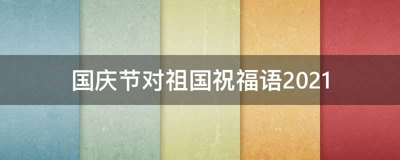 国庆节对祖国祝福语2021 国庆节对祖国祝福语200字