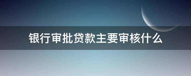 银行审批贷款主要审核什么（银行审批贷款主要审核什么）