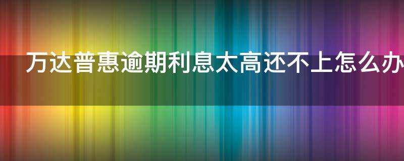 万达普惠逾期利息太高还不上怎么办 万达普惠逾期了还不上还说要叫罚金3-5万是真的?