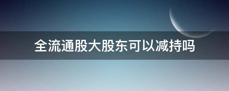 全流通股大股东可以减持吗 全流通股票存在减持吗