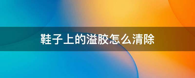 鞋子上的溢胶怎么清除（鞋子上的溢胶怎么清除小妙招）